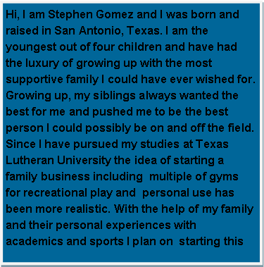 Text Box: Hi, I am Stephen Gomez and I was born and raised in San Antonio, Texas. I am the youngest out of four children and have had the luxury of growing up with the most supportive family I could have ever wished for. Growing up, my siblings always wanted the best for me and pushed me to be the best person I could possibly be on and off the field. Since I have pursued my studies at Texas Lutheran University the idea of starting a family business including  multiple of gyms for recreational play and  personal use has been more realistic. With the help of my family and their personal experiences with academics and sports I plan on  starting this 